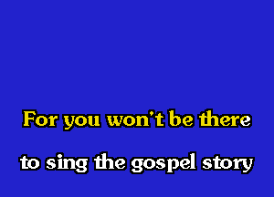 For you won't be there

to sing the gospel story