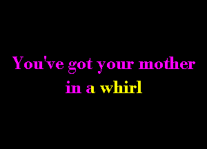 You've got your mother

in a whirl