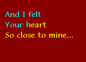 And I felt
Your heart

So close to mine...