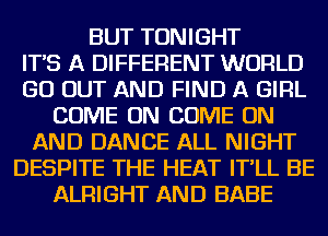 BUT TONIGHT
IT'S A DIFFERENT WORLD
GO OUT AND FIND A GIRL
COME ON COME ON
AND DANCE ALL NIGHT
DESPITE THE HEAT IT'LL BE
ALRIGHT AND BABE