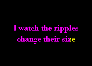 I watch the ripples

change their size