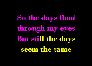 So the days float
through my eyes
But still the days

seem the same