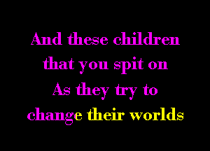 And these children
that you spit on
As they try to

change their worlds