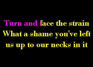 Turn and face the sirain
What a Shame you've left

us up to our necks in it