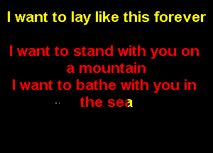 I want to lay like this forever

I want to stand with you on
a mountain
I want to bathe with you in
the sea