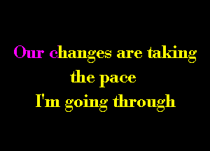 Our changes are taking

the pace
I'm going through