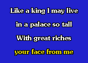 Like a king I may live
in a palace so tall
With great riches

your face from me