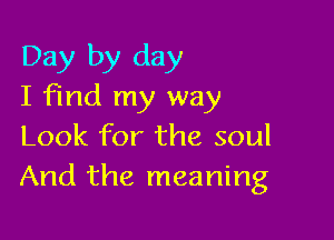 Day by day
I find my way

Look for the soul
And the meaning