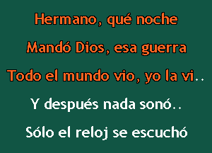 Hermano, que' noche
Mandc') Dios, esa guerra
Todo el mundo vio, yo la vi..
Y despue's nada son6..

Sdlo el reloj se escuchc')
