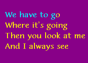 We have to go
Where it's going

Then you look at me
And I always see