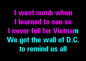 I went numb when
I learned to see so
I never fell for Vietnam
We got the wall of D.C.
to remind us all