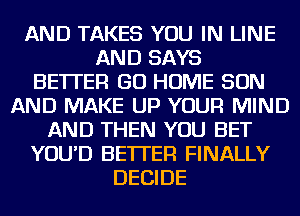 AND TAKES YOU IN LINE
AND SAYS
BETTER GO HOME SON
AND MAKE UP YOUR MIND
AND THEN YOU BET
YOU'D BETTER FINALLY
DECIDE