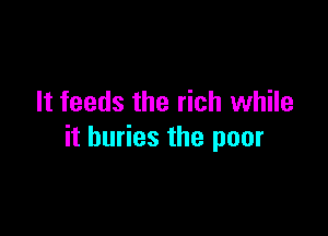 It feeds the rich while

it buries the poor