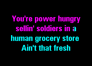 You're power hungry
sellin' soldiers in a

human grocery store
Ain't that fresh