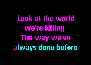 Look at the world
we're killing

The way we've
always done before