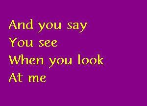 And you say
You see

When you look
At me