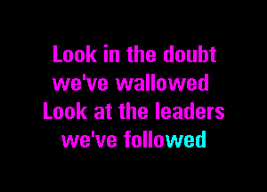 Look in the doubt
we've wallowed

Look at the leaders
we've followed