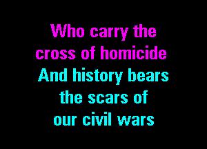 Who carry the
cross of homicide

And history hears
the scars of
our civil wars