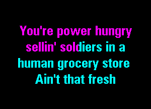 You're power hungry
sellin' soldiers in a

human grocery store
Ain't that fresh