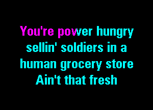 You're power hungry
sellin' soldiers in a

human grocery store
Ain't that fresh