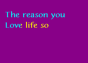 The reason you
Love life so