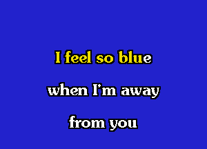 I feel so blue

when I'm away

from you