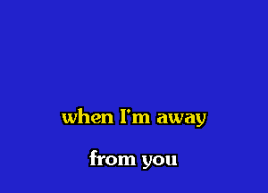 when I'm away

from you