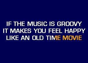 IF THE MUSIC IS GRUDW
IT MAKES YOU FEEL HAPPY
LIKE AN OLD TIME MOVIE
