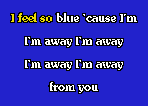 I feel so blue 'cause I'm
I'm away I'm away
I'm away I'm away

from you