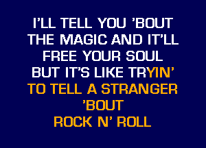 I'LL TELL YOU 'BOUT
THE MAGIC AND IT'LL
FREE YOUR SOUL
BUT IT'S LIKE TRYIN'
TO TELL A STRANGER
BOUT
ROCK N ROLL