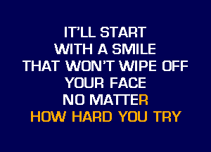 IT'LL START
WITH A SMILE
THAT WON'T WIPE OFF
YOUR FACE
NO MATTER
HOW HARD YOU TRY