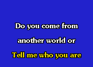 Do you come from

another world or

Tell me who you are