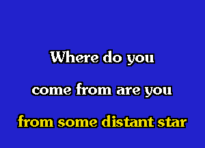 Where do you

come from are you

from some distant star