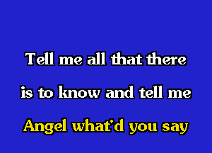 Tell me all that there

is to know and tell me

Angel what'd you say
