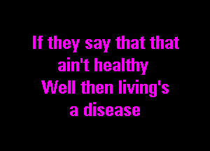 If they say that that
ain't healthy

Well then living's
a disease