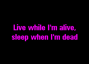 Live while I'm alive,

sleep when I'm dead