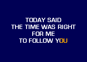 TODAY SAID
THE TIME WAS RIGHT

FOR ME
TO FOLLOW YOU