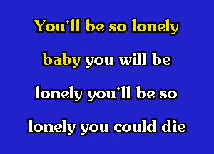 You'll be so lonely
baby you will be

lonely you'll be so

lonely you could die