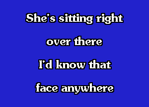 She's sitting right

over there
I'd know that

face anywhere