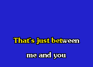That's just between

me and you