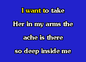 I want to take
Her in my arms the
ache is there

so deep inside me