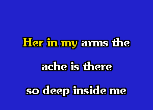 Her in my arms the

ache is there

so deep inside me