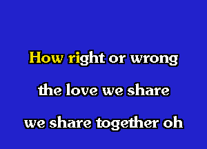 How right or wrong

the love we share

we share togeiher oh