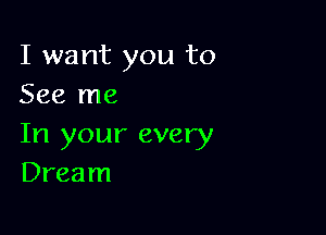 I want you to
See me

In your every
Dream