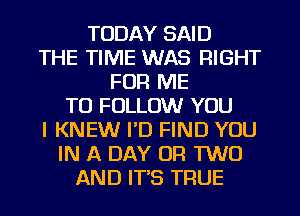 TODAY SAID
THE TIME WAS RIGHT
FOR ME
TO FOLLOW YOU
I KNEW I'D FIND YOU
IN A DAY OR TWO
AND IT'S TRUE