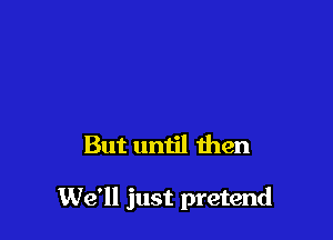 But until then

We'll just pretend