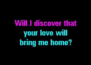 Will I discover that

your love will
bring me home?