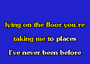 lying on the floor you're
taking me to places

I've never been before