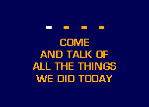 COME

AND TALK OF
ALL THE THINGS

WE DID TODAY