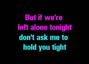 But if we're
left alone tonight

don't ask me to
hold you tight